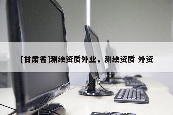 [甘肅省]測繪資質(zhì)外業(yè)，測繪資質(zhì) 外資