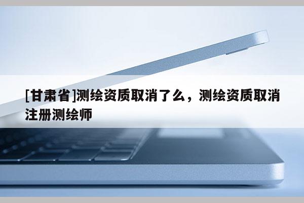 [甘肅省]測(cè)繪資質(zhì)取消了么，測(cè)繪資質(zhì)取消注冊(cè)測(cè)繪師
