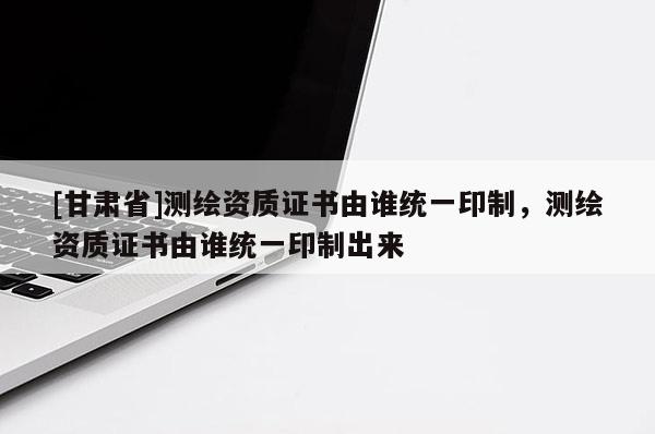 [甘肅省]測繪資質(zhì)證書由誰統(tǒng)一印制，測繪資質(zhì)證書由誰統(tǒng)一印制出來