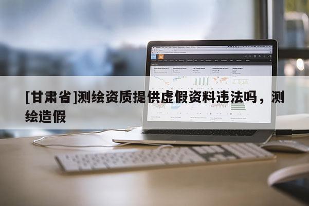 [甘肅省]測繪資質(zhì)提供虛假資料違法嗎，測繪造假