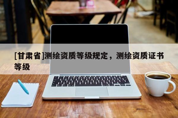 [甘肅省]測繪資質(zhì)等級規(guī)定，測繪資質(zhì)證書等級