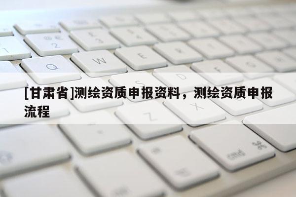 [甘肅省]測(cè)繪資質(zhì)申報(bào)資料，測(cè)繪資質(zhì)申報(bào)流程