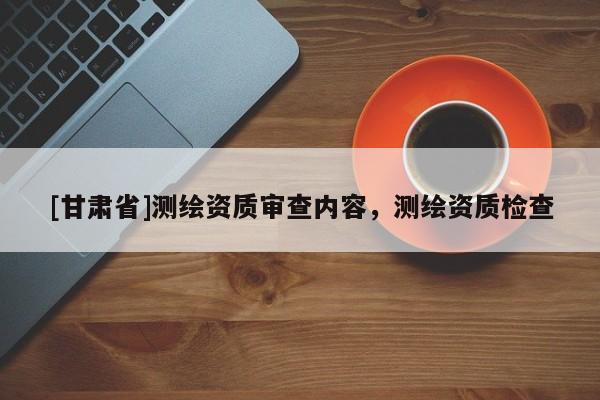 [甘肅省]測(cè)繪資質(zhì)審查內(nèi)容，測(cè)繪資質(zhì)檢查