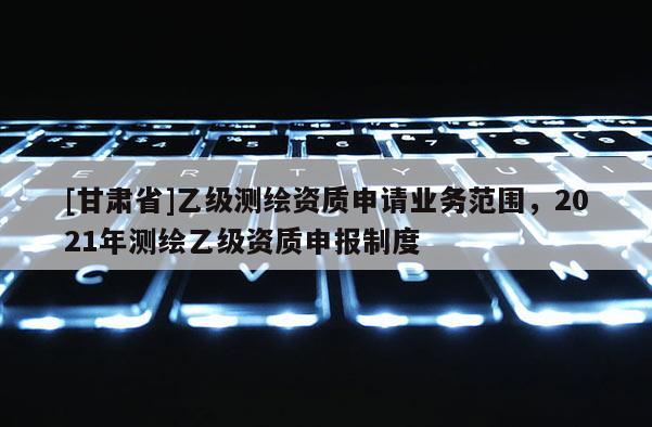 [甘肅省]乙級測繪資質(zhì)申請業(yè)務(wù)范圍，2021年測繪乙級資質(zhì)申報制度