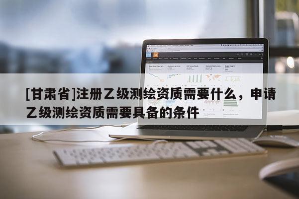 [甘肅省]注冊乙級(jí)測繪資質(zhì)需要什么，申請乙級(jí)測繪資質(zhì)需要具備的條件