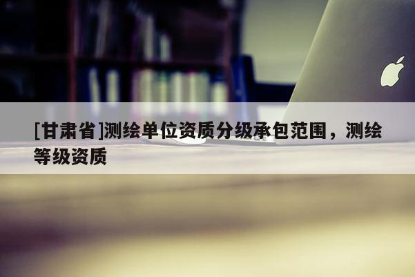 [甘肅省]測繪單位資質(zhì)分級承包范圍，測繪等級資質(zhì)