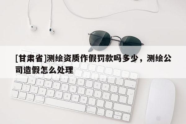 [甘肅省]測繪資質(zhì)作假罰款嗎多少，測繪公司造假怎么處理