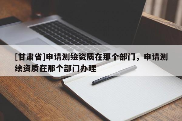[甘肅省]申請(qǐng)測(cè)繪資質(zhì)在那個(gè)部門，申請(qǐng)測(cè)繪資質(zhì)在那個(gè)部門辦理
