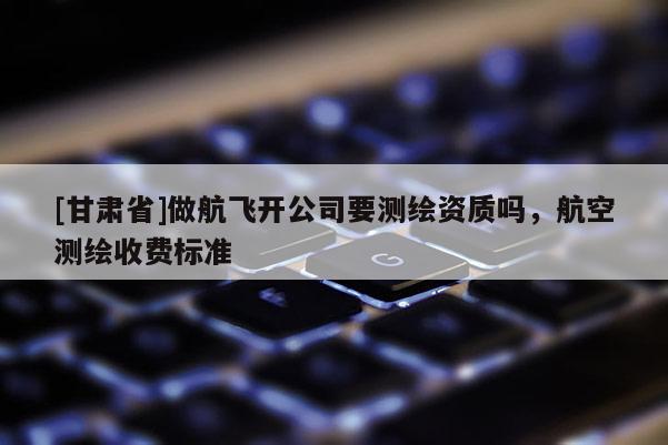 [甘肅省]做航飛開公司要測繪資質(zhì)嗎，航空測繪收費標(biāo)準(zhǔn)
