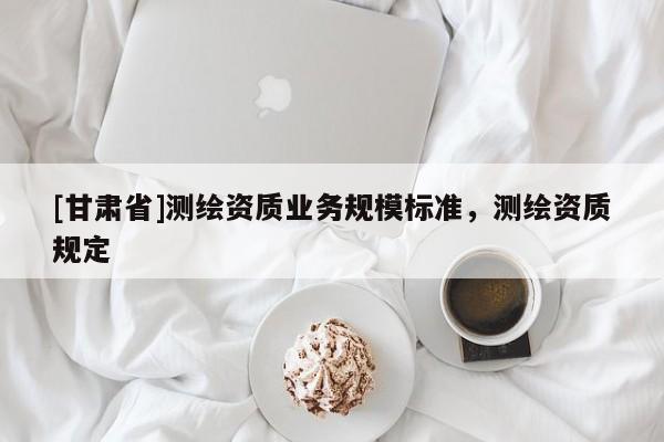 [甘肅省]測(cè)繪資質(zhì)業(yè)務(wù)規(guī)模標(biāo)準(zhǔn)，測(cè)繪資質(zhì)規(guī)定