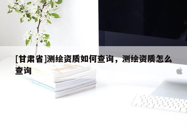 [甘肅省]測繪資質(zhì)如何查詢，測繪資質(zhì)怎么查詢
