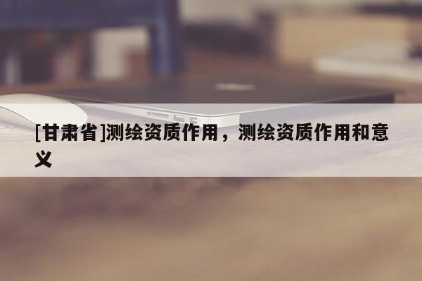[甘肅省]測繪資質(zhì)作用，測繪資質(zhì)作用和意義
