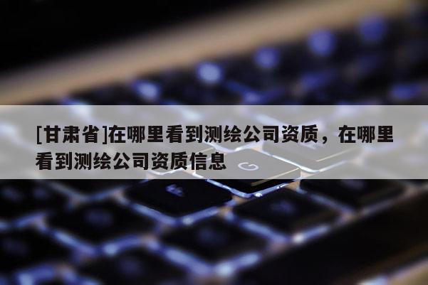 [甘肅省]在哪里看到測繪公司資質(zhì)，在哪里看到測繪公司資質(zhì)信息