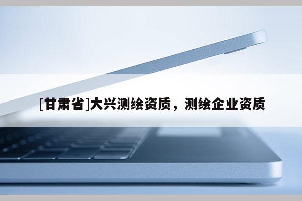 [甘肅省]大興測繪資質(zhì)，測繪企業(yè)資質(zhì)