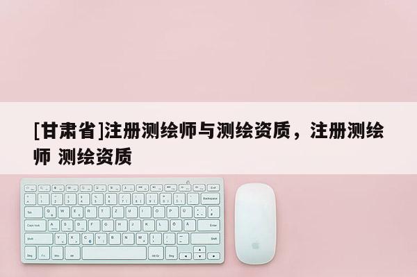 [甘肅省]注冊測繪師與測繪資質(zhì)，注冊測繪師 測繪資質(zhì)