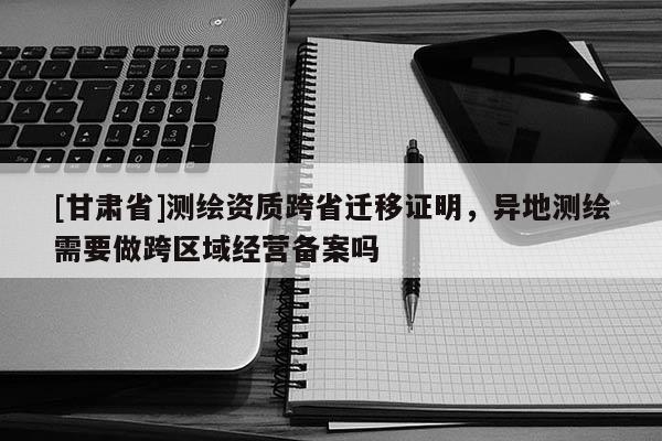 [甘肅省]測(cè)繪資質(zhì)跨省遷移證明，異地測(cè)繪需要做跨區(qū)域經(jīng)營(yíng)備案嗎