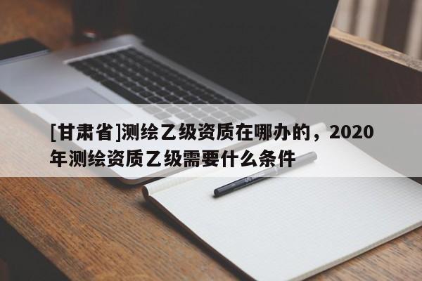 [甘肅省]測(cè)繪乙級(jí)資質(zhì)在哪辦的，2020年測(cè)繪資質(zhì)乙級(jí)需要什么條件