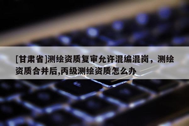 [甘肅省]測繪資質(zhì)復(fù)審允許混編混崗，測繪資質(zhì)合并后,丙級測繪資質(zhì)怎么辦