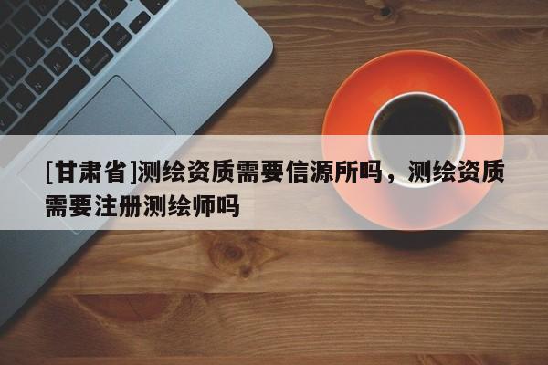 [甘肅省]測繪資質(zhì)需要信源所嗎，測繪資質(zhì)需要注冊測繪師嗎