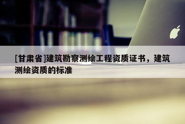 [甘肅省]建筑勘察測(cè)繪工程資質(zhì)證書，建筑測(cè)繪資質(zhì)的標(biāo)準(zhǔn)