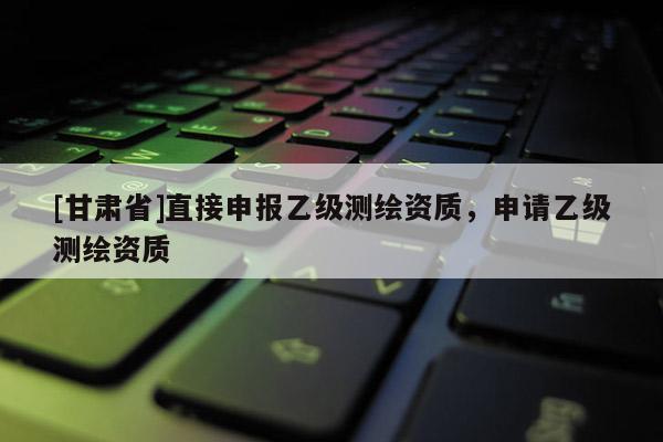 [甘肅省]直接申報(bào)乙級測繪資質(zhì)，申請乙級測繪資質(zhì)
