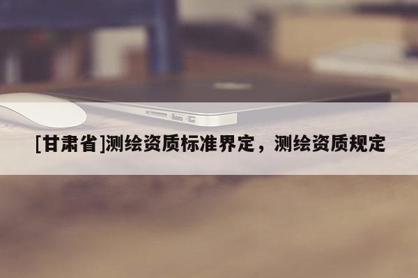 [甘肅省]測繪資質(zhì)標(biāo)準(zhǔn)界定，測繪資質(zhì)規(guī)定