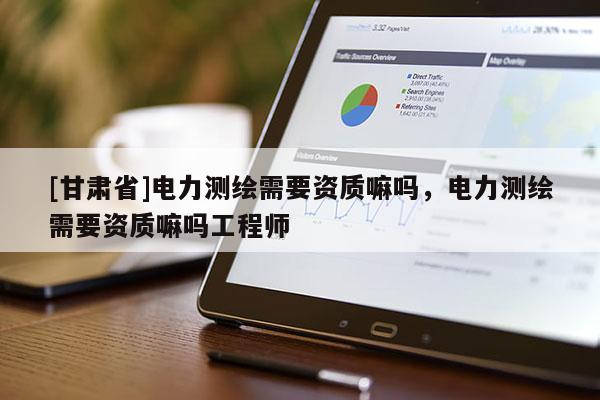[甘肅省]電力測(cè)繪需要資質(zhì)嘛嗎，電力測(cè)繪需要資質(zhì)嘛嗎工程師