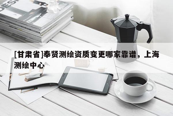 [甘肅省]奉賢測繪資質(zhì)變更哪家靠譜，上海測繪中心