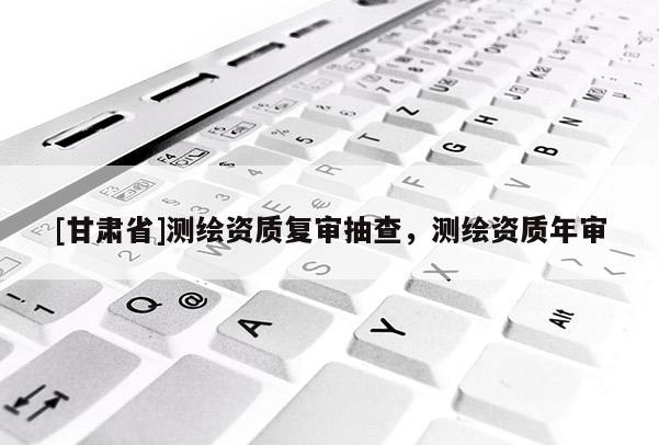 [甘肅省]測繪資質(zhì)復(fù)審抽查，測繪資質(zhì)年審