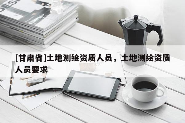 [甘肅省]土地測繪資質(zhì)人員，土地測繪資質(zhì)人員要求