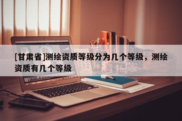 [甘肅省]測(cè)繪資質(zhì)等級(jí)分為幾個(gè)等級(jí)，測(cè)繪資質(zhì)有幾個(gè)等級(jí)
