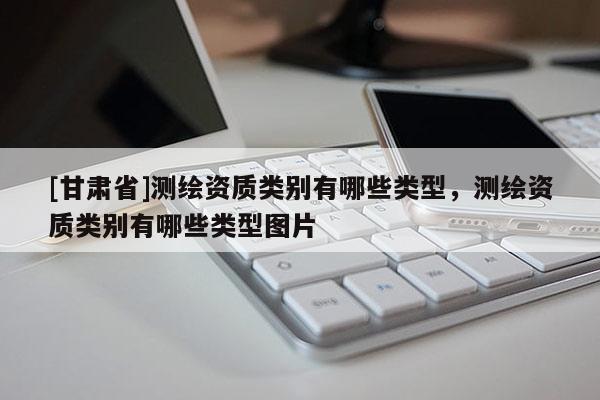 [甘肅省]測(cè)繪資質(zhì)類別有哪些類型，測(cè)繪資質(zhì)類別有哪些類型圖片