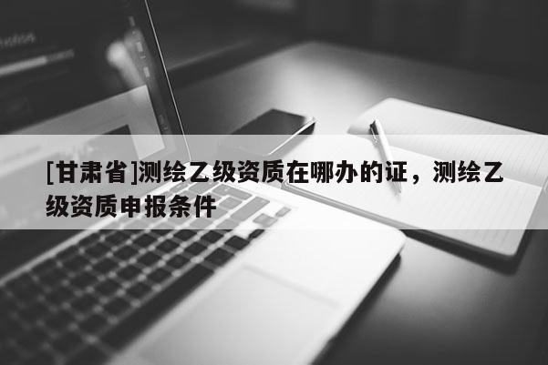 [甘肅省]測(cè)繪乙級(jí)資質(zhì)在哪辦的證，測(cè)繪乙級(jí)資質(zhì)申報(bào)條件