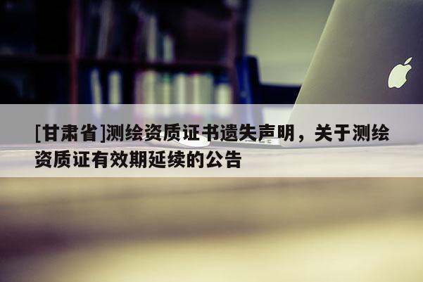 [甘肅省]測繪資質證書遺失聲明，關于測繪資質證有效期延續(xù)的公告