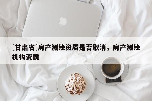 [甘肅省]房產(chǎn)測繪資質(zhì)是否取消，房產(chǎn)測繪機(jī)構(gòu)資質(zhì)