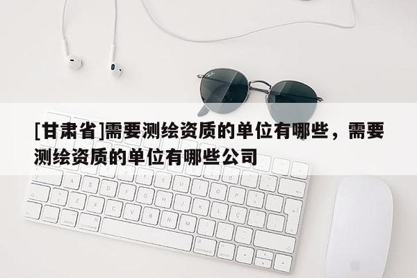 [甘肅省]需要測繪資質(zhì)的單位有哪些，需要測繪資質(zhì)的單位有哪些公司
