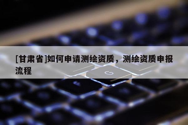 [甘肅省]如何申請(qǐng)測(cè)繪資質(zhì)，測(cè)繪資質(zhì)申報(bào)流程