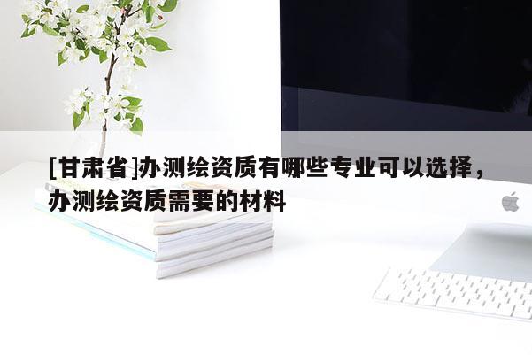 [甘肅省]辦測(cè)繪資質(zhì)有哪些專業(yè)可以選擇，辦測(cè)繪資質(zhì)需要的材料