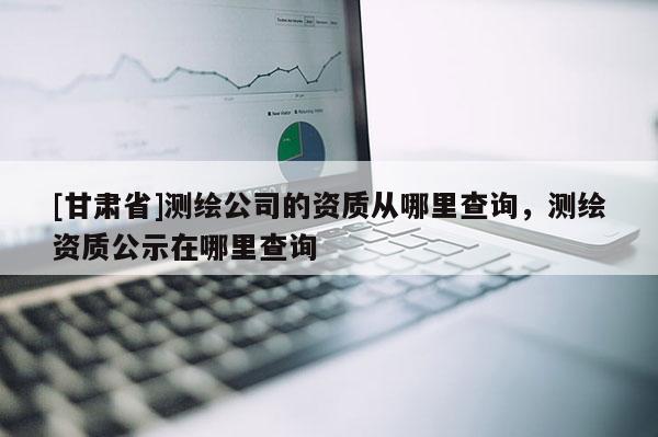 [甘肅省]測繪公司的資質(zhì)從哪里查詢，測繪資質(zhì)公示在哪里查詢