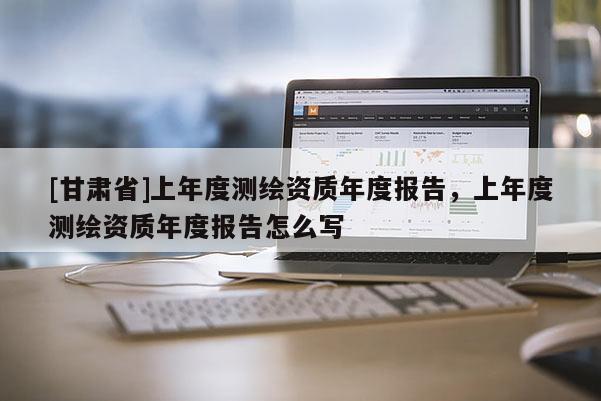 [甘肅省]上年度測繪資質年度報告，上年度測繪資質年度報告怎么寫