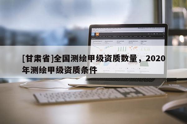 [甘肅省]全國(guó)測(cè)繪甲級(jí)資質(zhì)數(shù)量，2020年測(cè)繪甲級(jí)資質(zhì)條件