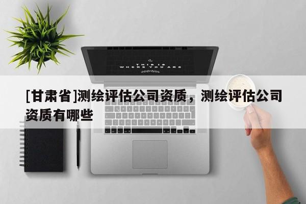 [甘肅省]測繪評估公司資質(zhì)，測繪評估公司資質(zhì)有哪些