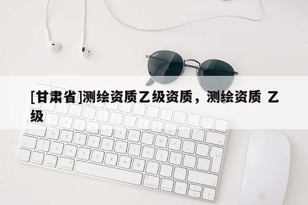 [甘肅省]測(cè)繪資質(zhì)乙級(jí)資質(zhì)，測(cè)繪資質(zhì) 乙級(jí)