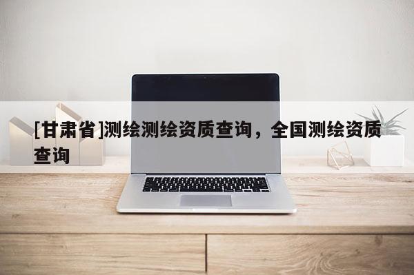 [甘肅省]測繪測繪資質(zhì)查詢，全國測繪資質(zhì)查詢