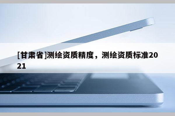 [甘肅省]測繪資質(zhì)精度，測繪資質(zhì)標(biāo)準(zhǔn)2021