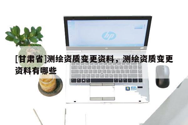 [甘肅省]測(cè)繪資質(zhì)變更資料，測(cè)繪資質(zhì)變更資料有哪些