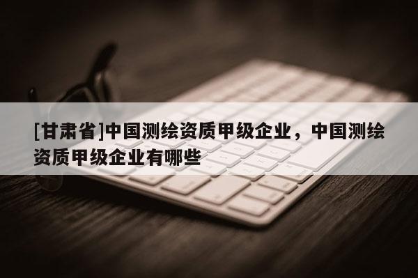 [甘肅省]中國測繪資質(zhì)甲級企業(yè)，中國測繪資質(zhì)甲級企業(yè)有哪些