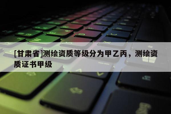 [甘肅省]測繪資質(zhì)等級分為甲乙丙，測繪資質(zhì)證書甲級