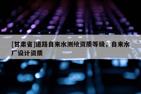 [甘肅省]道路自來水測(cè)繪資質(zhì)等級(jí)，自來水廠設(shè)計(jì)資質(zhì)