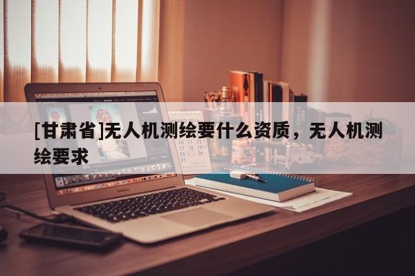 [甘肅省]無(wú)人機(jī)測(cè)繪要什么資質(zhì)，無(wú)人機(jī)測(cè)繪要求